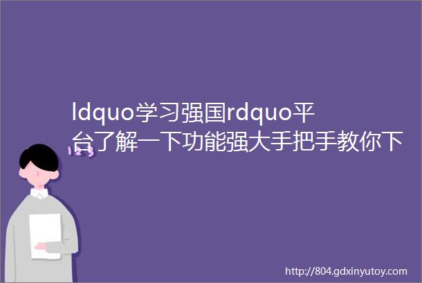 ldquo学习强国rdquo平台了解一下功能强大手把手教你下载学习