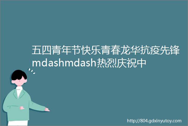 五四青年节快乐青春龙华抗疫先锋mdashmdash热烈庆祝中国共青团成立100周年
